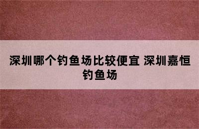 深圳哪个钓鱼场比较便宜 深圳嘉恒钓鱼场